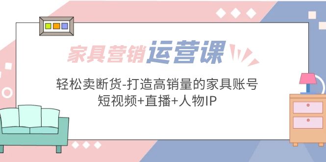 家具营销·运营实战 轻松卖断货-打造高销量的家具账号(短视频+直播+人物IP)-纵横项目网