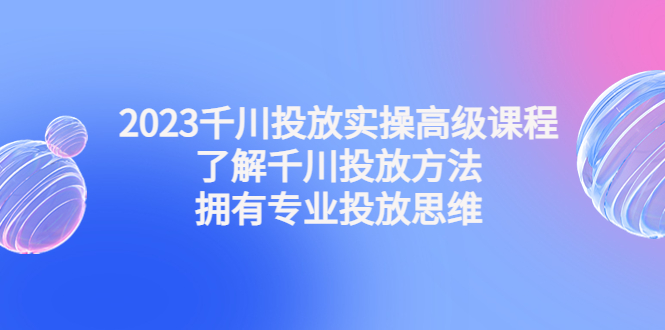 2023千川投放实操高级课程：了解千川投放方法，拥有专业投放思维-纵横项目网