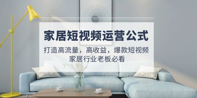 家居短视频运营公式：打造高流量，高收益，爆款短视频 家居行业老板必看-纵横项目网