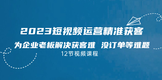 2023短视频·运营精准获客，为企业老板解决获客难 没订单等难题（12节课）-纵横项目网