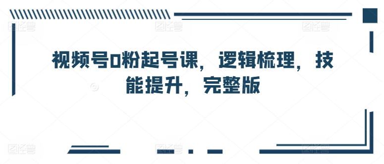 视频号0粉起号课，逻辑梳理，技能提升，完整版-纵横项目网