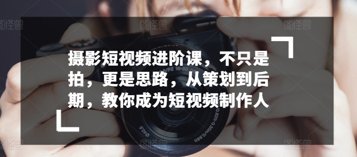 摄影短视频进阶课，不只是拍，更是思路，从策划到后期，教你成为短视频制作人-纵横项目网