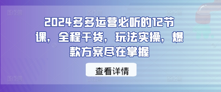 2024多多运营必听的12节课，全程干货，玩法实操，爆款方案尽在掌握-纵横项目网