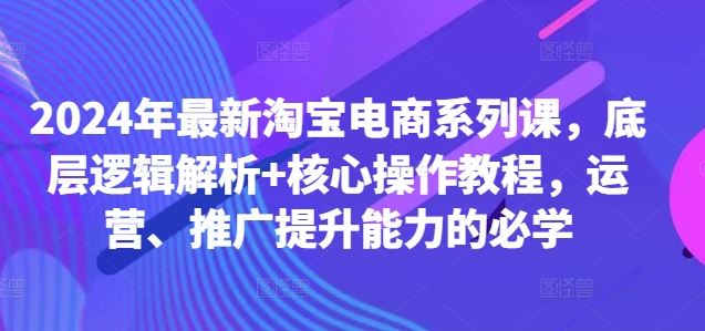 2024年最新淘宝电商系列课，底层逻辑解析+核心操作教程，运营、推广提升能力的必学-纵横项目网