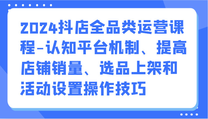 2024抖店全品类运营课程-认知平台机制、提高店铺销量、选品上架和活动设置操作技巧-纵横项目网