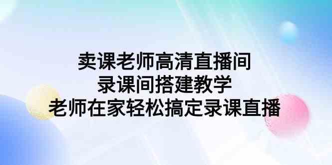 （9314期）卖课老师高清直播间 录课间搭建教学，老师在家轻松搞定录课直播-纵横项目网