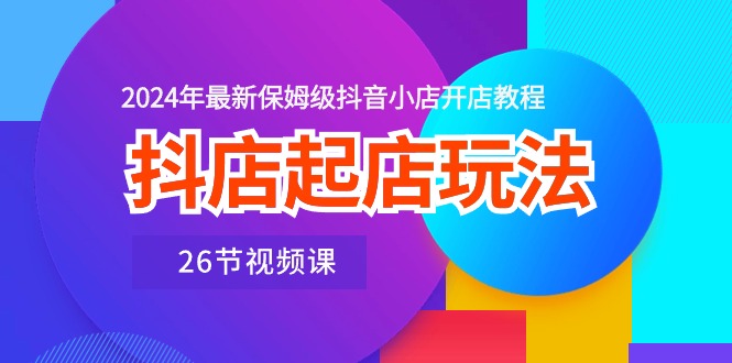 抖店起店玩法，2024年最新保姆级抖音小店开店教程（26节视频课）-纵横项目网