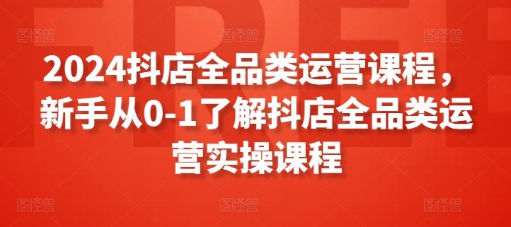 2024抖店全品类运营课程，新手从0-1了解抖店全品类运营实操课程-纵横项目网