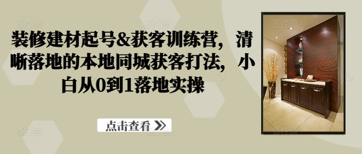 装修建材起号&获客训练营，​清晰落地的本地同城获客打法，小白从0到1落地实操-纵横项目网