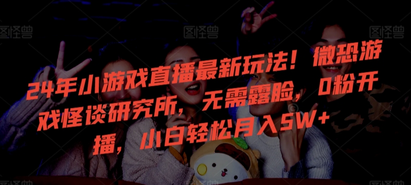 24年小游戏直播最新玩法！微恐游戏怪谈研究所，无需露脸，0粉开播，小白轻松月入5W+-纵横项目网