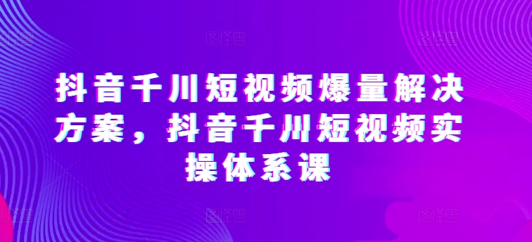 抖音千川短视频爆量解决方案，抖音千川短视频实操体系课-纵横项目网
