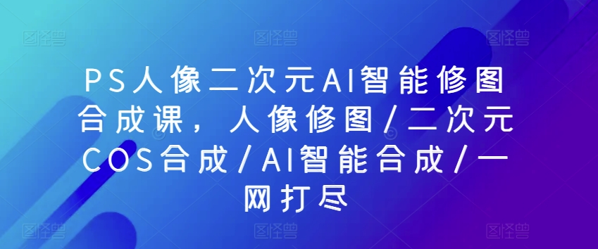 PS人像二次元AI智能修图合成课，人像修图/二次元COS合成/AI智能合成/一网打尽-纵横项目网