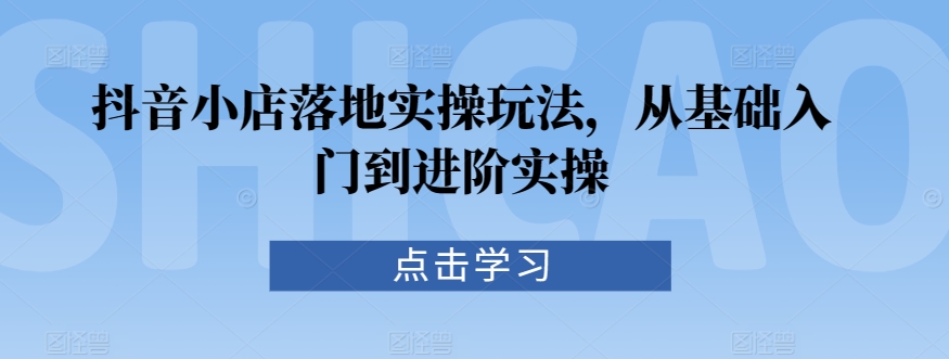 抖音小店落地实操玩法，从基础入门到进阶实操-纵横项目网