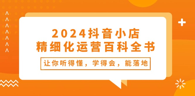 （10850期）2024抖音小店-精细化运营百科全书：让你听得懂，学得会，能落地（34节课）-纵横项目网