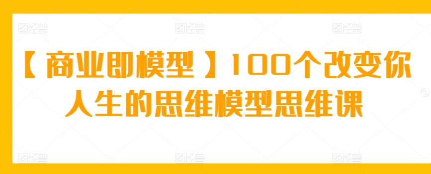 【商业即模型】100个改变你人生的思维模型思维课-纵横项目网