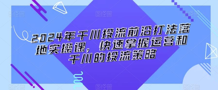 2024年千川投流前沿打法落地实操课，快速掌握运营和千川的投流策略-纵横项目网