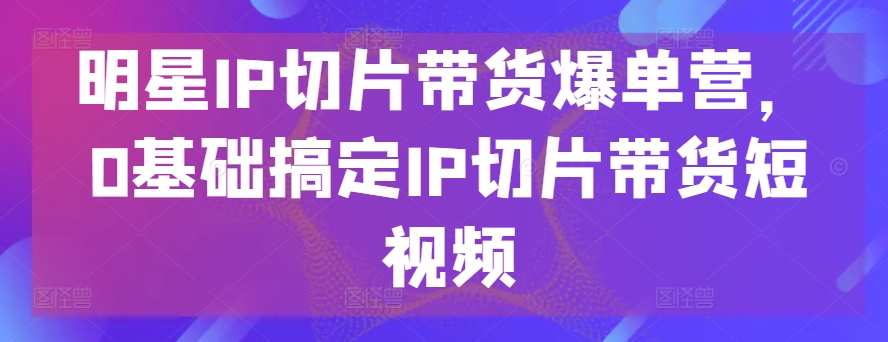 明星IP切片带货爆单营，0基础搞定IP切片带货短视频-纵横项目网