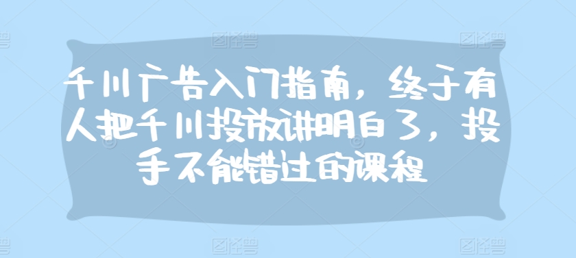 千川广告入门指南，终于有人把千川投放讲明白了，投手不能错过的课程-纵横项目网