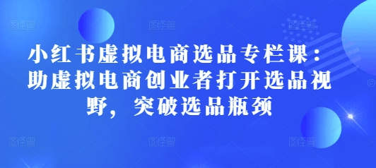 小红书虚拟电商选品专栏课：助虚拟电商创业者打开选品视野，突破选品瓶颈-纵横项目网