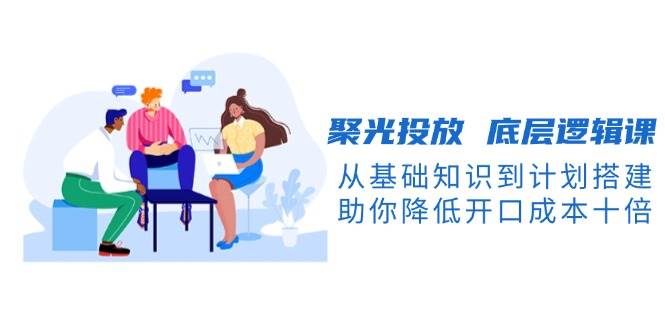 聚光投放底层逻辑课，从基础知识到计划搭建，助你降低开口成本十倍-纵横项目网