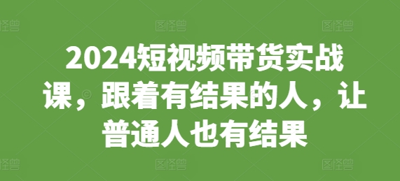 2024短视频带货实战课，跟着有结果的人，让普通人也有结果-纵横项目网
