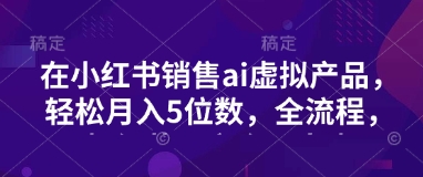 小红书销售ai虚拟产品，轻松月入5位数，全流程，超细节变现过程，完全无卡点-纵横项目网