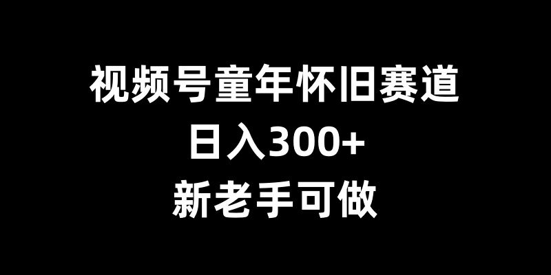 视频号童年怀旧赛道，日入300+，新老手可做【揭秘】-纵横项目网