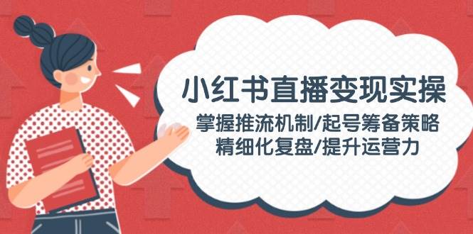 小红书直播变现实操：掌握推流机制/起号筹备策略/精细化复盘/提升运营力-纵横项目网