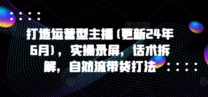 打造运营型主播(更新25年2月)，实操录屏，话术拆解，自然流带货打法-纵横项目网