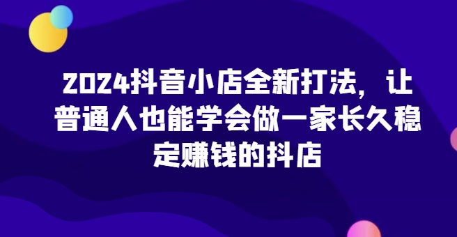 2024抖音小店全新打法，让普通人也能学会做一家长久稳定赚钱的抖店(更新)-纵横项目网
