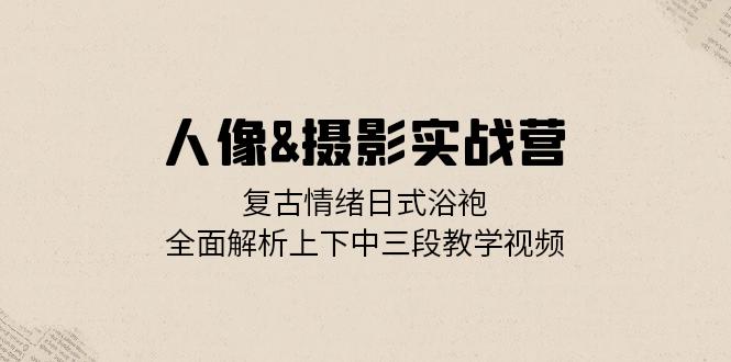 人像&摄影实战营：复古情绪日式浴袍，全面解析上下中三段教学视频-纵横项目网
